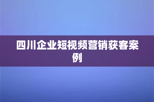 四川企业短视频营销获客案例(四川省级，通过梳理得根据提示修改的预算交给一个的定说明要求和特指出的各种不要)-第1张图片-千狐网