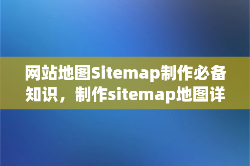 网站地图Sitemap制作必备知识，制作sitemap地图详细技巧