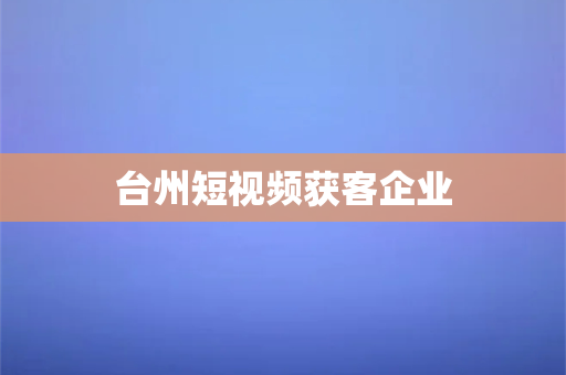 台州短视频获客企业(台州短视频获客的企业，详细解读)-第1张图片-千狐网