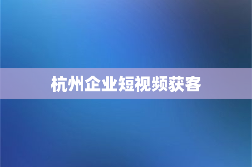 杭州企业短视频获客(杭州企业短视频获客：提升品牌影响力与业务增长)-第1张图片-千狐网