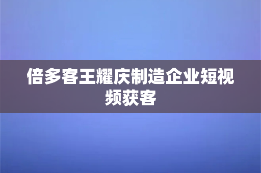 倍多客王耀庆制造企业短视频获客-第1张图片-千狐网