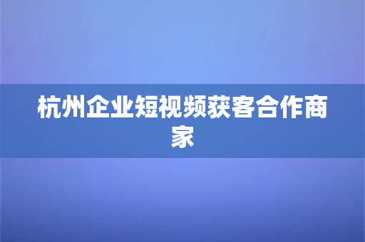 杭州企业短视频获客合作商家(杭州企业短视频获客，深度合作，共赢未来)-第1张图片-千狐网