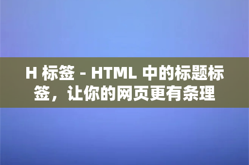 H 标签 - HTML 中的标题标签，让你的网页更有条理
